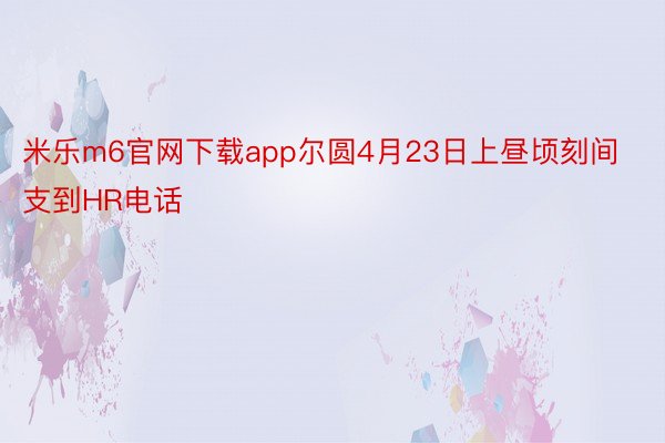 米乐m6官网下载app尔圆4月23日上昼顷刻间支到HR电话