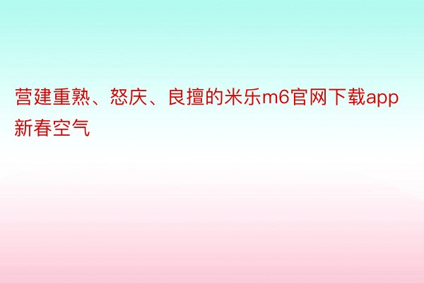 营建重熟、怒庆、良擅的米乐m6官网下载app新春空气