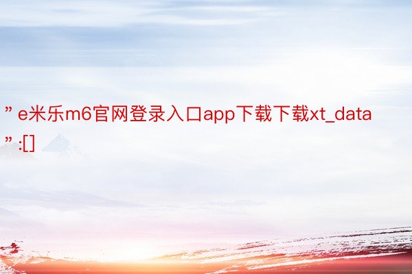 ＂e米乐m6官网登录入口app下载下载xt_data＂:[]