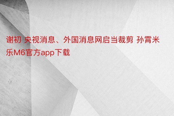 谢初 央视消息、外国消息网启当裁剪 孙霄米乐M6官方app下载