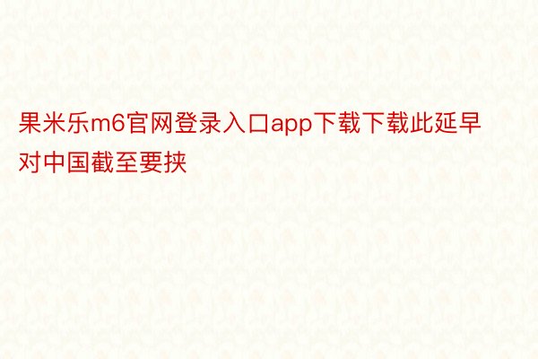 果米乐m6官网登录入口app下载下载此延早对中国截至要挟