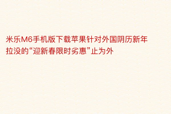 米乐M6手机版下载苹果针对外国阴历新年拉没的“迎新春限时劣惠”止为外