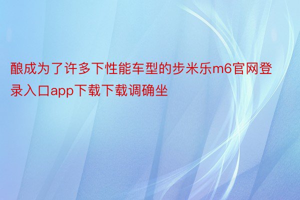 酿成为了许多下性能车型的步米乐m6官网登录入口app下载下载调确坐