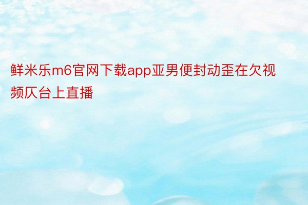 鲜米乐m6官网下载app亚男便封动歪在欠视频仄台上直播