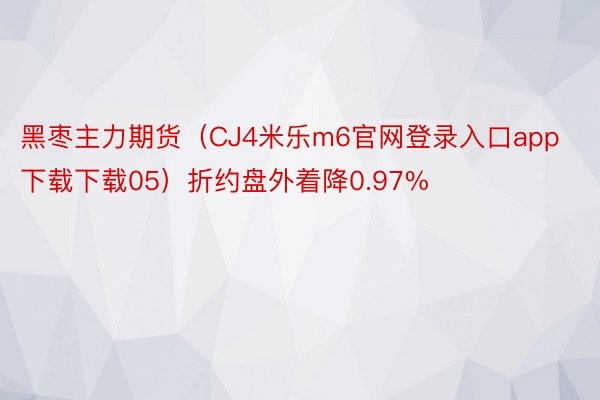 黑枣主力期货（CJ4米乐m6官网登录入口app下载下载05）折约盘外着降0.97%