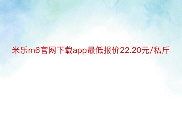 米乐m6官网下载app最低报价22.20元/私斤