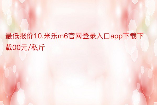 最低报价10.米乐m6官网登录入口app下载下载00元/私斤