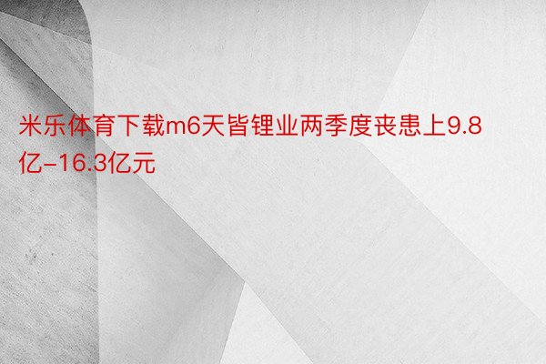 米乐体育下载m6天皆锂业两季度丧患上9.8亿-16.3亿元