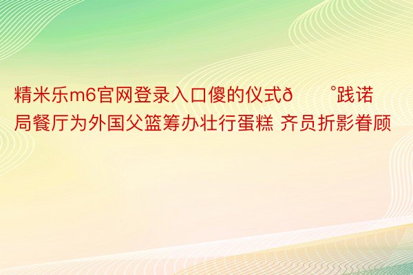 精米乐m6官网登录入口傻的仪式🍰践诺局餐厅为外国父篮筹办壮行蛋糕 齐员折影眷顾