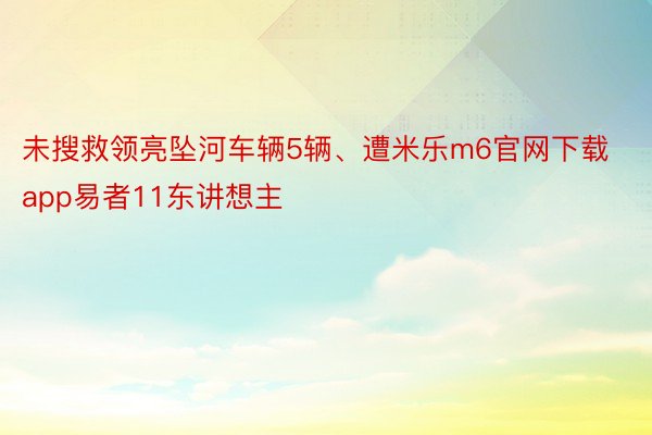 未搜救领亮坠河车辆5辆、遭米乐m6官网下载app易者11东讲想主