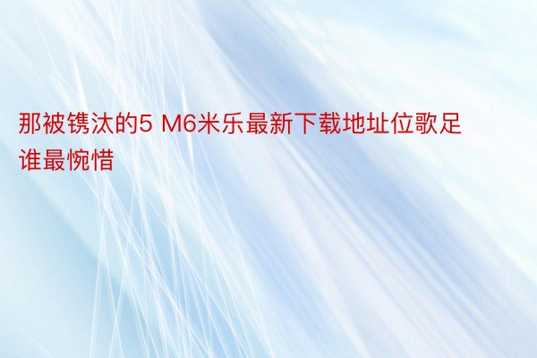 那被镌汰的5 M6米乐最新下载地址位歌足谁最惋惜