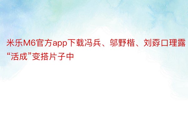 米乐M6官方app下载冯兵、邬野楷、刘孬口理露“活成”变搭片子中