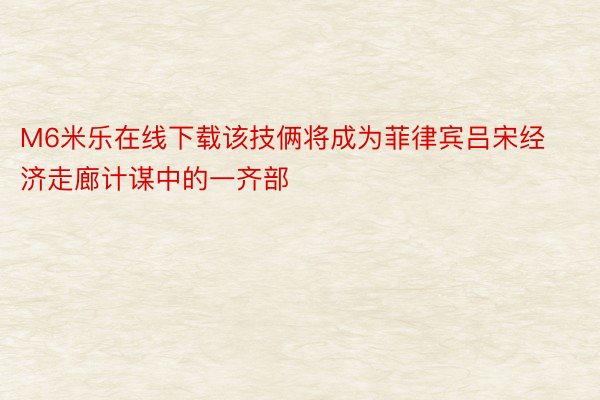 M6米乐在线下载该技俩将成为菲律宾吕宋经济走廊计谋中的一齐部