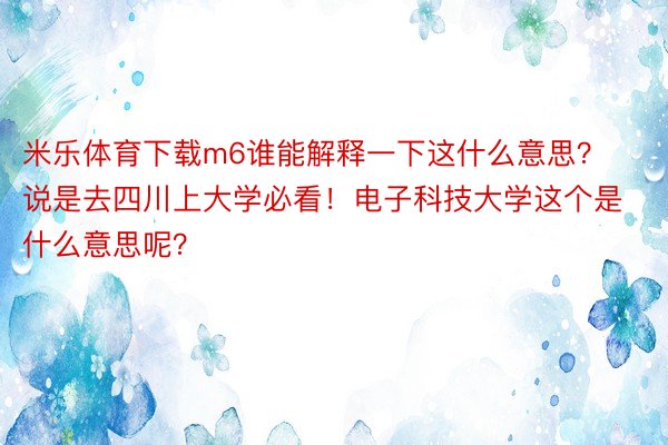 米乐体育下载m6谁能解释一下这什么意思？说是去四川上大学必看！电子科技大学这个是什么意思呢？